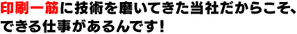 印刷一筋に技術を磨いてきた当社だからこそ、できる仕事があるんです！